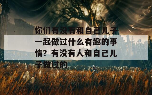 你们有没有和自己儿子一起做过什么有趣的事情？有没有人和自己儿子做过的