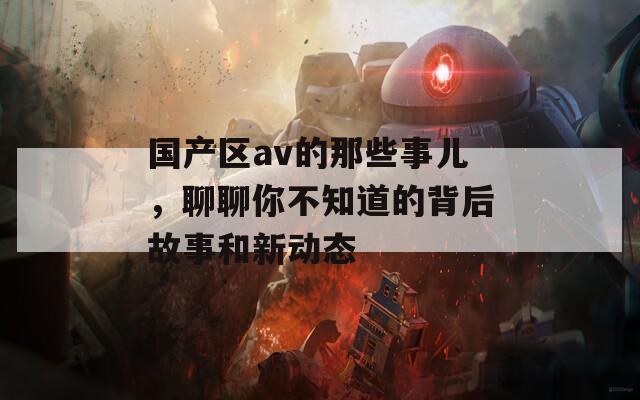 国产区av的那些事儿，聊聊你不知道的背后故事和新动态