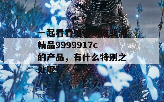 一起看看这款叫做亚洲精品9999917c的产品，有什么特别之处呢？