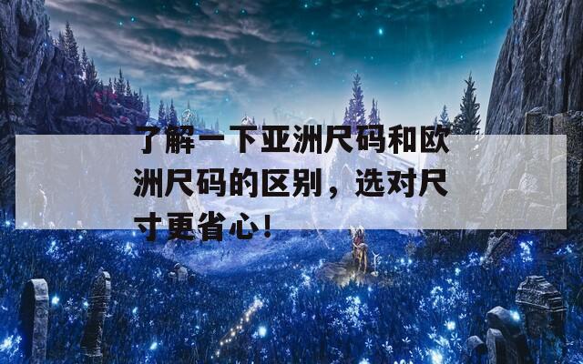 了解一下亚洲尺码和欧洲尺码的区别，选对尺寸更省心！