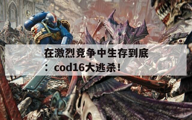 在激烈竞争中生存到底：cod16大逃杀！