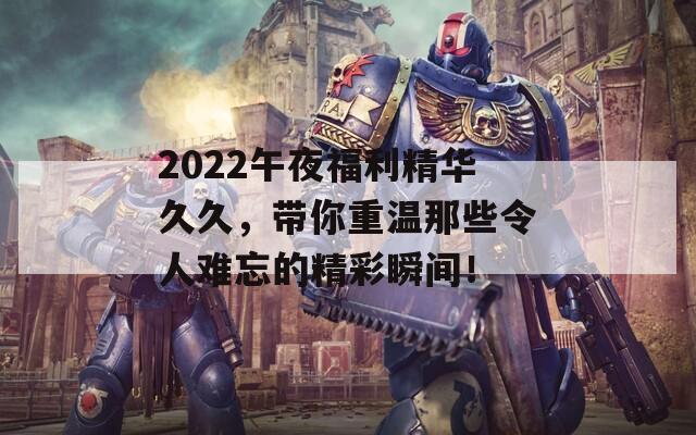 2022午夜福利精华久久，带你重温那些令人难忘的精彩瞬间！