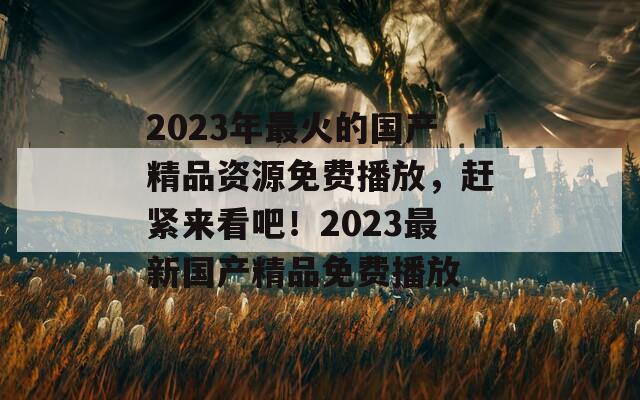 2023年最火的国产精品资源免费播放，赶紧来看吧！2023最新国产精品免费播放