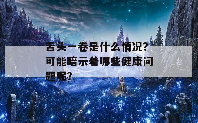 舌头一卷是什么情况？可能暗示着哪些健康问题呢？