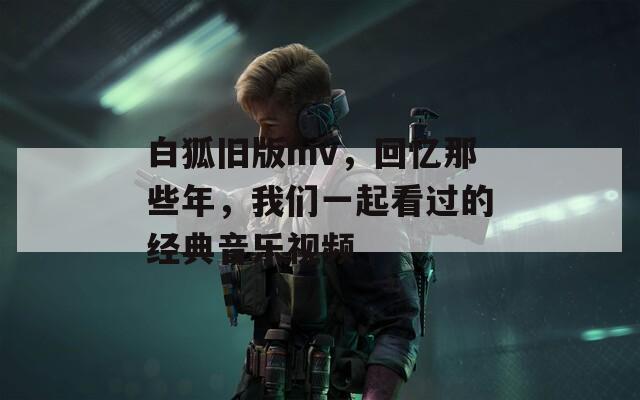 白狐旧版mv，回忆那些年，我们一起看过的经典音乐视频