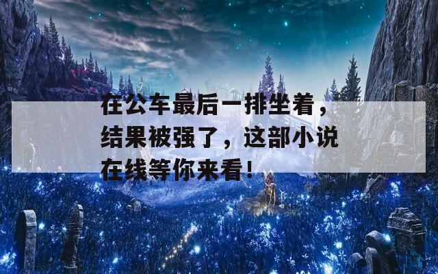 在公车最后一排坐着，结果被强了，这部小说在线等你来看！