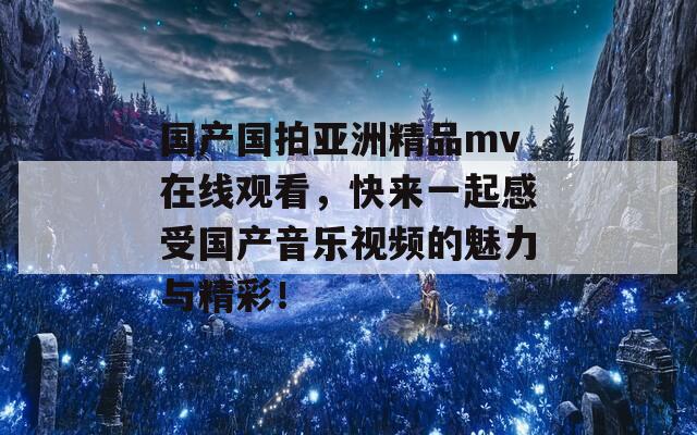 国产国拍亚洲精品mv在线观看，快来一起感受国产音乐视频的魅力与精彩！