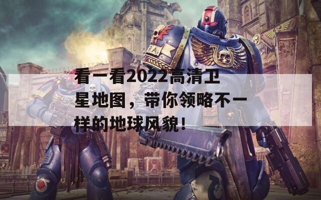 看一看2022高清卫星地图，带你领略不一样的地球风貌！