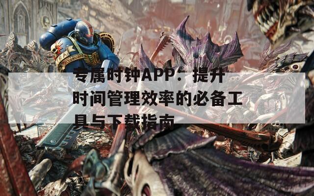 专属时钟APP：提升时间管理效率的必备工具与下载指南