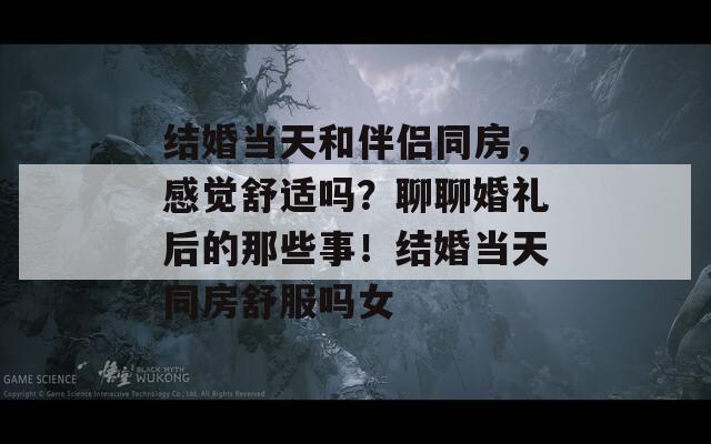 结婚当天和伴侣同房，感觉舒适吗？聊聊婚礼后的那些事！结婚当天同房舒服吗女