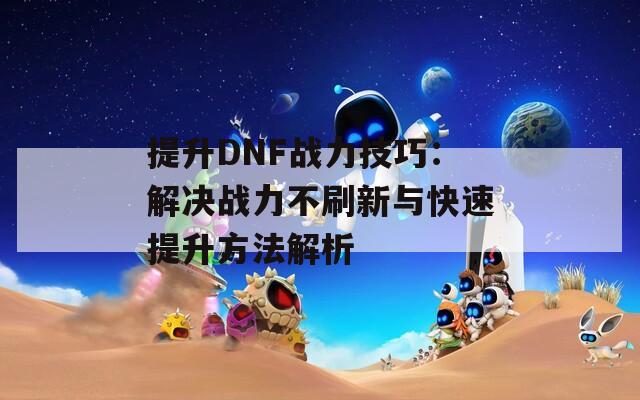 提升DNF战力技巧：解决战力不刷新与快速提升方法解析