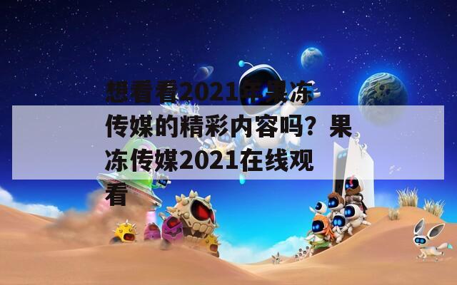 想看看2021年果冻传媒的精彩内容吗？果冻传媒2021在线观看