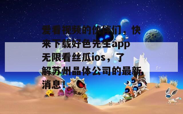 爱看视频的伙伴们，快来下载好色先生app无限看丝瓜ios，了解苏州晶体公司的最新消息！