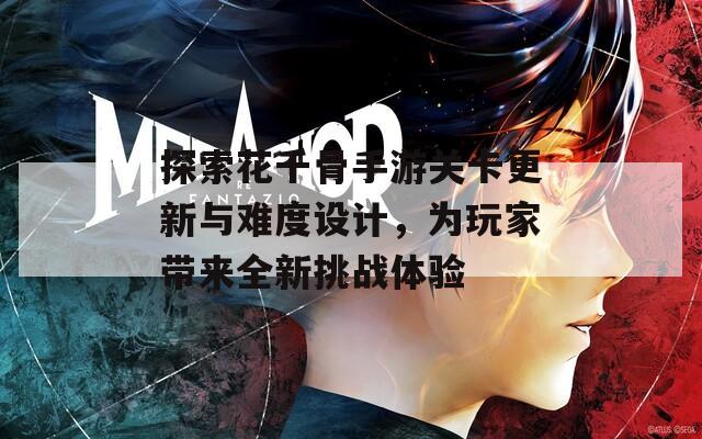 探索花千骨手游关卡更新与难度设计，为玩家带来全新挑战体验