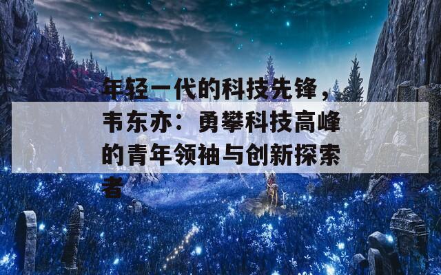 年轻一代的科技先锋，韦东亦：勇攀科技高峰的青年领袖与创新探索者