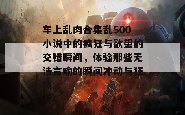 车上乱肉合集乱500小说中的疯狂与欲望的交错瞬间，体验那些无法言喻的瞬间冲动与狂热。