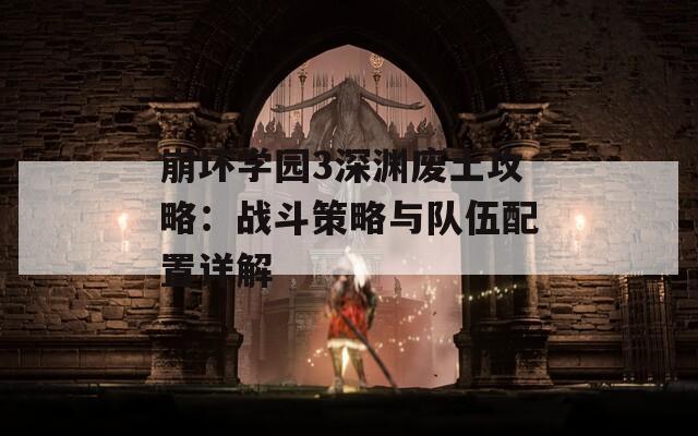 崩坏学园3深渊废土攻略：战斗策略与队伍配置详解