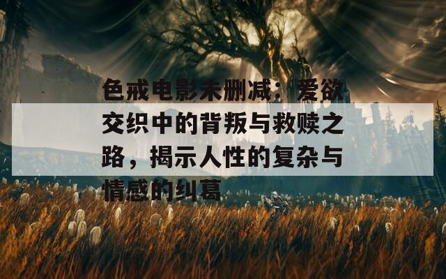 色戒电影未删减：爱欲交织中的背叛与救赎之路，揭示人性的复杂与情感的纠葛