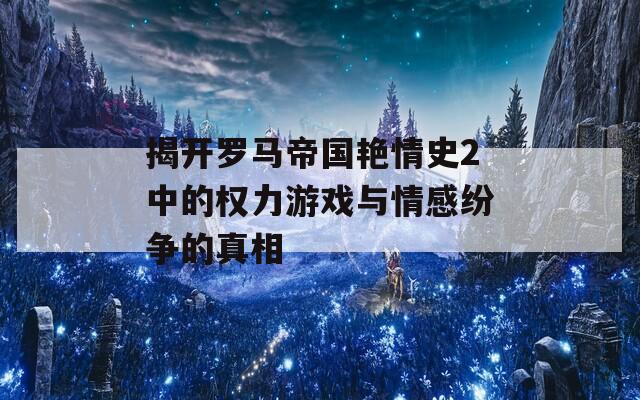 揭开罗马帝国艳情史2中的权力游戏与情感纷争的真相