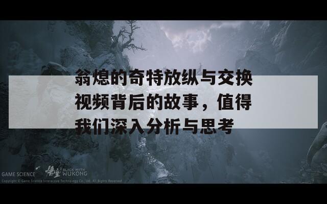 翁熄的奇特放纵与交换视频背后的故事，值得我们深入分析与思考