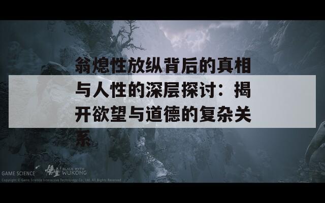 翁熄性放纵背后的真相与人性的深层探讨：揭开欲望与道德的复杂关系