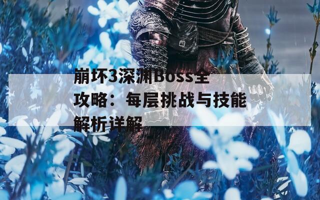 崩坏3深渊Boss全攻略：每层挑战与技能解析详解