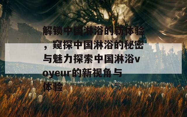 解锁中国淋浴的新体验，窥探中国淋浴的秘密与魅力探索中国淋浴voyeur的新视角与体验