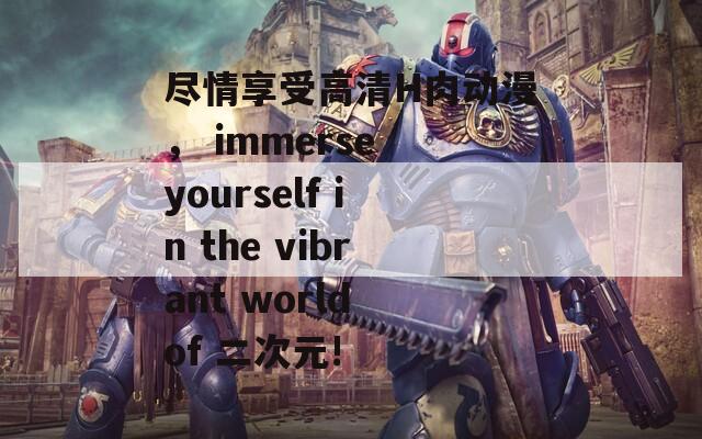 尽情享受高清H肉动漫， immerse yourself in the vibrant world of 二次元!