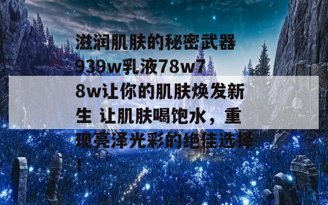 滋润肌肤的秘密武器 939w乳液78w78w让你的肌肤焕发新生 让肌肤喝饱水，重现亮泽光彩的绝佳选择！