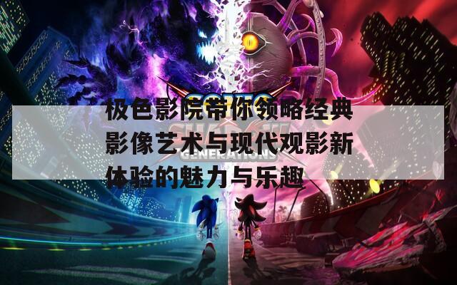 极色影院带你领略经典影像艺术与现代观影新体验的魅力与乐趣