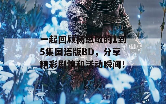 一起回顾杨思敏的1到5集国语版BD，分享精彩剧情和活动瞬间！