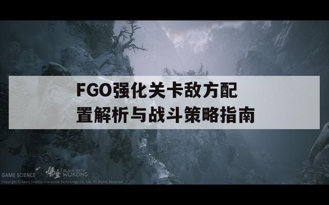 FGO强化关卡敌方配置解析与战斗策略指南