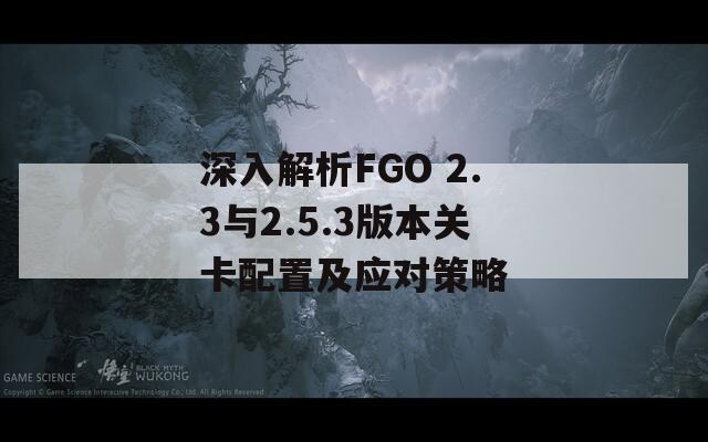 深入解析FGO 2.3与2.5.3版本关卡配置及应对策略