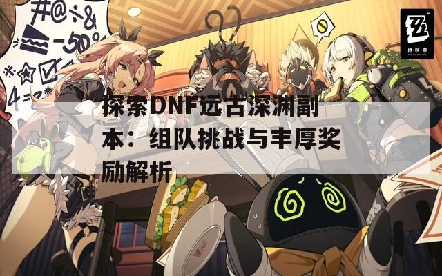 探索DNF远古深渊副本：组队挑战与丰厚奖励解析