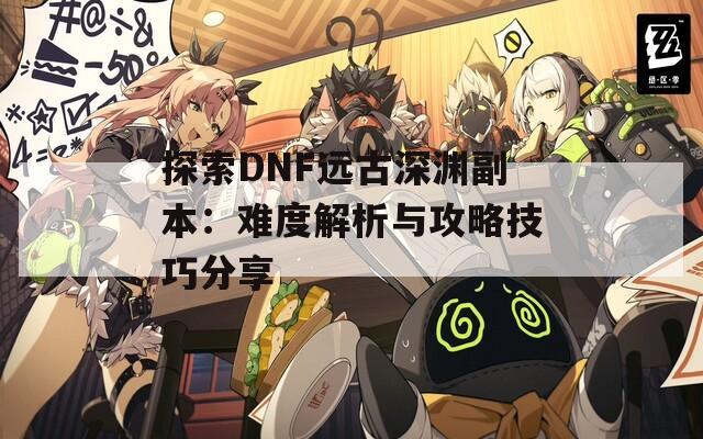 探索DNF远古深渊副本：难度解析与攻略技巧分享