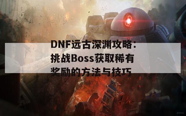 DNF远古深渊攻略：挑战Boss获取稀有奖励的方法与技巧