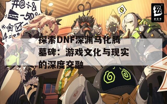 探索DNF深渊马化腾墓碑：游戏文化与现实的深度交融