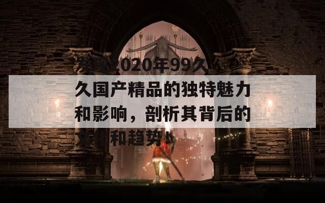 发现2020年99久久国产精品的独特魅力和影响，剖析其背后的文化和趋势！