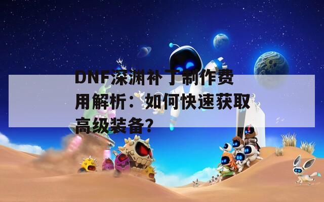 DNF深渊补丁制作费用解析：如何快速获取高级装备？