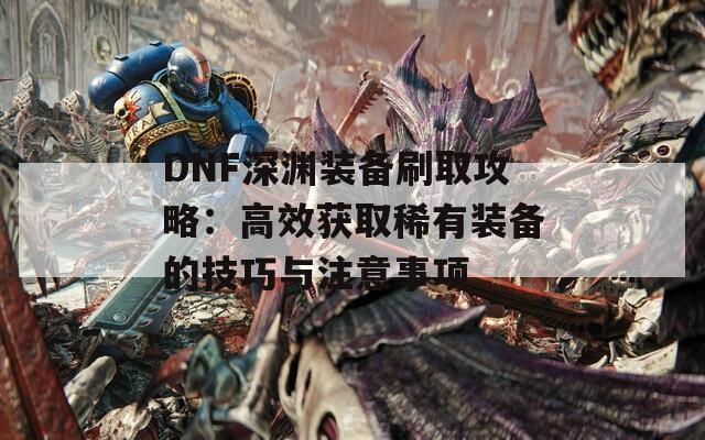 DNF深渊装备刷取攻略：高效获取稀有装备的技巧与注意事项