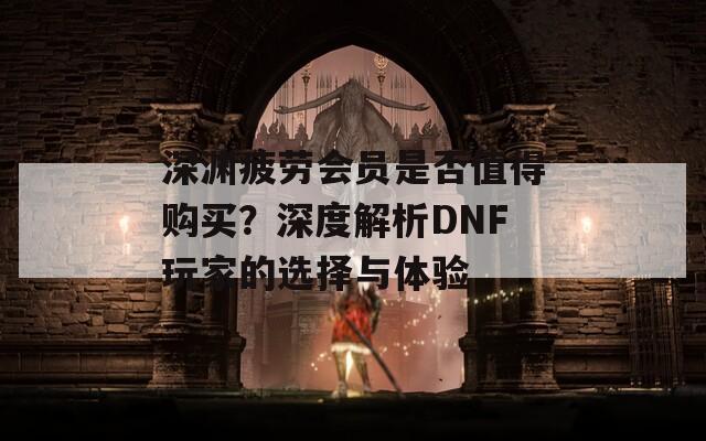 深渊疲劳会员是否值得购买？深度解析DNF玩家的选择与体验