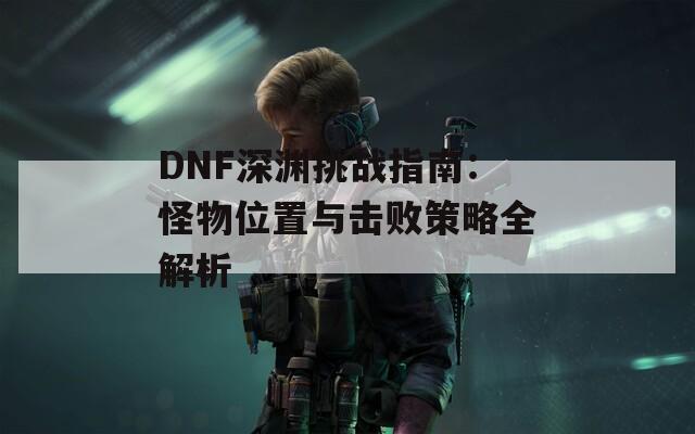 DNF深渊挑战指南：怪物位置与击败策略全解析