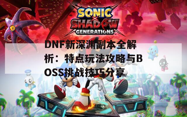 DNF新深渊副本全解析：特点玩法攻略与BOSS挑战技巧分享