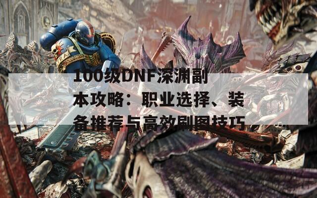 100级DNF深渊副本攻略：职业选择、装备推荐与高效刷图技巧