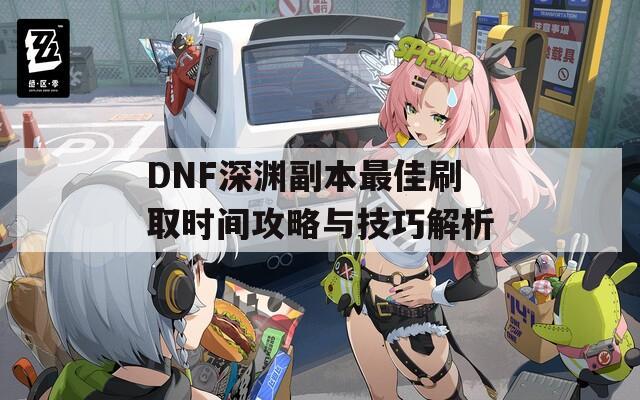 DNF深渊副本最佳刷取时间攻略与技巧解析