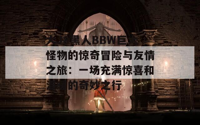 大J8黑人BBW巨大怪物的惊奇冒险与友情之旅：一场充满惊喜和温暖的奇妙之行