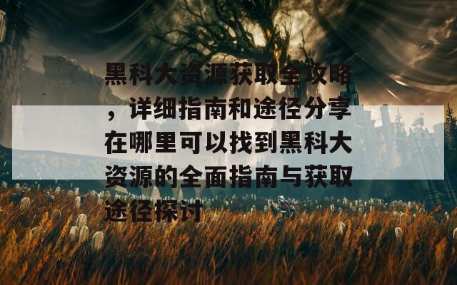 黑科大资源获取全攻略，详细指南和途径分享在哪里可以找到黑科大资源的全面指南与获取途径探讨