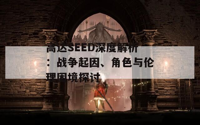 高达SEED深度解析：战争起因、角色与伦理困境探讨