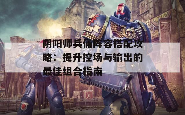 阴阳师兵俑阵容搭配攻略：提升控场与输出的最佳组合指南