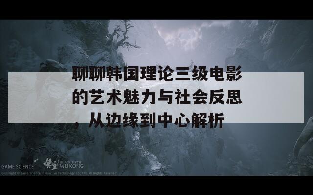 聊聊韩国理论三级电影的艺术魅力与社会反思，从边缘到中心解析